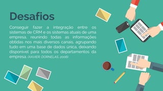 Desafios
Conseguir fazer a integração entre os
sistemas de CRM e os sistemas atuais de uma
empresa, reunindo todas as informações
obtidas nos mais diversos canais, agrupando
tudo em uma base de dados única, deixando
disponível para todos os departamentos da
empresa. (XAVIER; DORNELAS, 2006)
 