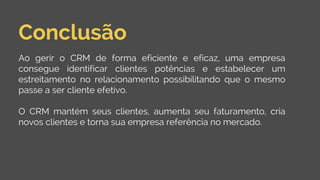Conclusão
Ao gerir o CRM de forma eficiente e eficaz, uma empresa
consegue identificar clientes potências e estabelecer um
estreitamento no relacionamento possibilitando que o mesmo
passe a ser cliente efetivo.
O CRM mantém seus clientes, aumenta seu faturamento, cria
novos clientes e torna sua empresa referência no mercado.
 