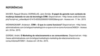 REFERÊNCIAS
XAVIER, Raquel Oliveira; DORNELAS, Jairo Simião. O papel do gerente num contexto de
mudança baseada no uso da tecnologia CRM. Disponível em: <http://www.scielo.br/scielo.
php?script=sci_arttext&pid=S1415-65552006000100002&lang=pt>. Acesso em: 11 fev. 2015
WENNINGKAMP, Anderson. CRM – O que é e como funciona? Disponível em: <http://www.
administradores.com.br/artigos/marketing/crm-o-que-e-crm-e-como-funciona/34063/>. Acesso
em: 24 fev. 2015.
GORSKI, André. O Marketing de relacionamento e os consumidores. Disponível em: <http:
//www.administradores.com.br/artigos/marketing/o-marketing-de-relacionamento-e-os-
consumidores/67280/>. Acesso em: 25 fev. 2015.
 