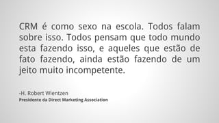 CRM é como sexo na escola. Todos falam
sobre isso. Todos pensam que todo mundo
esta fazendo isso, e aqueles que estão de
fato fazendo, ainda estão fazendo de um
jeito muito incompetente.
-H. Robert Wientzen
Presidente da Direct Marketing Association
 
