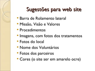 Sugestões para web site Barra de Rolamento lateral Missão, Visão e Valores Procedimentos Imagens, com fotos dos tratamentos Fotos do local Nome dos Voluntários Fotos dos parceiros Cores (o site ser em amarelo ocre)  