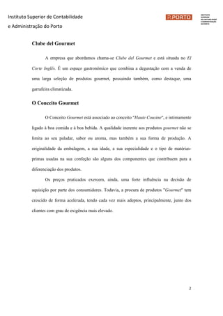 Instituto Superior de Contabilidade
e Administração do Porto
2
Clube del Gourmet
A empresa que abordamos chama-se Clube del Gourmet e está situada no El
Corte Inglês. É um espaço gastronómico que combina a degustação com a venda de
uma larga seleção de produtos gourmet, possuindo também, como destaque, uma
garrafeira climatizada.
O Conceito Gourmet
O Conceito Gourmet está associado ao conceito "Haute Cousine", e intimamente
ligado à boa comida e à boa bebida. A qualidade inerente aos produtos gourmet não se
limita ao seu paladar, sabor ou aroma, mas também a sua forma de produção. A
originalidade da embalagem, a sua idade, a sua especialidade e o tipo de matérias-
primas usadas na sua confeção são alguns dos componentes que contribuem para a
diferenciação dos produtos.
Os preços praticados exercem, ainda, uma forte influência na decisão de
aquisição por parte dos consumidores. Todavia, a procura de produtos "Gourmet" tem
crescido de forma acelerada, tendo cada vez mais adeptos, principalmente, junto dos
clientes com grau de exigência mais elevado.
 