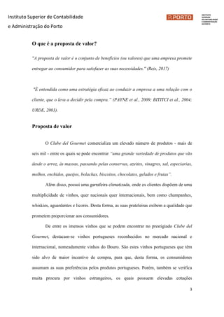 Instituto Superior de Contabilidade
e Administração do Porto
3
O que é a proposta de valor?
''A proposta de valor é o conjunto de benefícios (ou valores) que uma empresa promete
entregar ao consumidor para satisfazer as suas necessidades.'' (Reis, 2017)
"É entendida como uma estratégia eficaz ao conduzir a empresa a uma relação com o
cliente, que o leva a decidir pela compra.” (PAYNE et al., 2009; BITITCI et al., 2004;
URDE, 2003).
Proposta de valor
O Clube del Gourmet comercializa um elevado número de produtos - mais de
seis mil - entre os quais se pode encontrar “uma grande variedade de produtos que vão
desde o arroz, às massas, passando pelas conservas, azeites, vinagres, sal, especiarias,
molhos, enchidos, queijos, bolachas, biscoitos, chocolates, gelados e frutas”.
Além disso, possui uma garrafeira climatizada, onde os clientes dispõem de uma
multiplicidade de vinhos, quer nacionais quer internacionais, bem como champanhes,
whiskies, aguardentes e licores. Desta forma, as suas prateleiras exibem a qualidade que
prometem proporcionar aos consumidores.
De entre os imensos vinhos que se podem encontrar no prestigiado Clube del
Gourmet, destacam-se vinhos portugueses reconhecidos no mercado nacional e
internacional, nomeadamente vinhos do Douro. São estes vinhos portugueses que têm
sido alvo de maior incentivo de compra, para que, desta forma, os consumidores
assumam as suas preferências pelos produtos portugueses. Porém, também se verifica
muita procura por vinhos estrangeiros, os quais possuem elevadas cotações
 