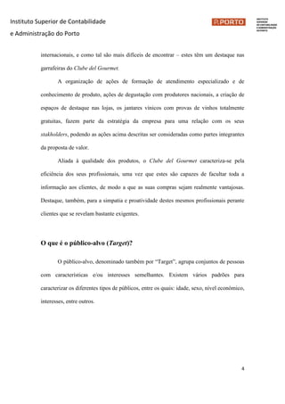 Instituto Superior de Contabilidade
e Administração do Porto
4
internacionais, e como tal são mais difíceis de encontrar – estes têm um destaque nas
garrafeiras do Clube del Gourmet.
A organização de ações de formação de atendimento especializado e de
conhecimento de produto, ações de degustação com produtores nacionais, a criação de
espaços de destaque nas lojas, os jantares vínicos com provas de vinhos totalmente
gratuitas, fazem parte da estratégia da empresa para uma relação com os seus
stakholders, podendo as ações acima descritas ser consideradas como partes integrantes
da proposta de valor.
Aliada à qualidade dos produtos, o Clube del Gourmet caracteriza-se pela
eficiência dos seus profissionais, uma vez que estes são capazes de facultar toda a
informação aos clientes, de modo a que as suas compras sejam realmente vantajosas.
Destaque, também, para a simpatia e proatividade destes mesmos profissionais perante
clientes que se revelam bastante exigentes.
O que é o público-alvo (Target)?
O público-alvo, denominado também por “Target”, agrupa conjuntos de pessoas
com características e/ou interesses semelhantes. Existem vários padrões para
caracterizar os diferentes tipos de públicos, entre os quais: idade, sexo, nível económico,
interesses, entre outros.
 