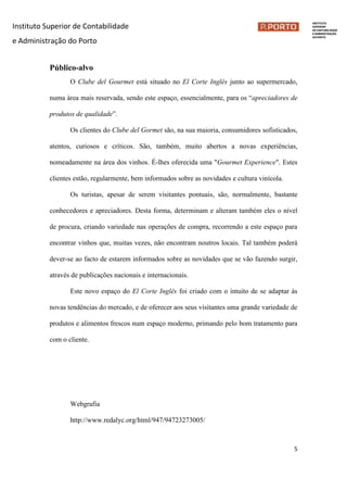 Instituto Superior de Contabilidade
e Administração do Porto
5
Público-alvo
O Clube del Gourmet está situado no El Corte Inglés junto ao supermercado,
numa área mais reservada, sendo este espaço, essencialmente, para os “apreciadores de
produtos de qualidade”.
Os clientes do Clube del Gormet são, na sua maioria, consumidores sofisticados,
atentos, curiosos e críticos. São, também, muito abertos a novas experiências,
nomeadamente na área dos vinhos. É-lhes oferecida uma "Gourmet Experience". Estes
clientes estão, regularmente, bem informados sobre as novidades e cultura vinícola.
Os turistas, apesar de serem visitantes pontuais, são, normalmente, bastante
conhecedores e apreciadores. Desta forma, determinam e alteram também eles o nível
de procura, criando variedade nas operações de compra, recorrendo a este espaço para
encontrar vinhos que, muitas vezes, não encontram noutros locais. Tal também poderá
dever-se ao facto de estarem informados sobre as novidades que se vão fazendo surgir,
através de publicações nacionais e internacionais.
Este novo espaço do El Corte Inglês foi criado com o intuito de se adaptar às
novas tendências do mercado, e de oferecer aos seus visitantes uma grande variedade de
produtos e alimentos frescos num espaço moderno, primando pelo bom tratamento para
com o cliente.
Webgrafia
http://www.redalyc.org/html/947/94723273005/
 
