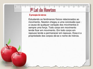 O princípio da inércia Estudando os fenômenos físicos relacionados ao movimento, Newton chegou a uma conclusão que : a causa de qualquer variação dos movimentos é sempre uma força. Todo corpo em movimento tende ficar em movimento. Em todo corpo em repouso tende a permanecer em repouso. Essa é a propriedade dos corpos dá-se o nome de Inércia. 