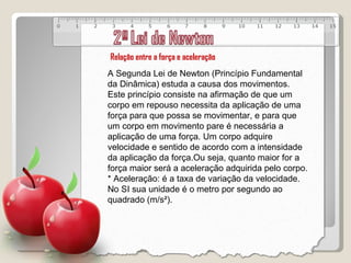 Relação entre a força e aceleração A Segunda Lei de Newton (Princípio Fundamental da Dinâmica) estuda a causa dos movimentos. Este princípio consiste na afirmação de que um corpo em repouso necessita da aplicação de uma força para que possa se movimentar, e para que um corpo em movimento pare é necessária a aplicação de uma força. Um corpo adquire velocidade e sentido de acordo com a intensidade da aplicação da força.Ou seja, quanto maior for a força maior será a aceleração adquirida pelo corpo. * Aceleração: é a taxa de variação da velocidade. No SI sua unidade é o metro por segundo ao quadrado (m/s²).   