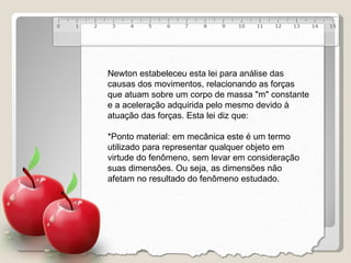 Newton estabeleceu esta lei para análise das causas dos movimentos, relacionando as forças que atuam sobre um corpo de massa "m" constante e a aceleração adquirida pelo mesmo devido à atuação das forças. Esta lei diz que:   *Ponto material: em mecânica este é um termo utilizado para representar qualquer objeto em virtude do fenômeno, sem levar em consideração suas dimensões. Ou seja, as dimensões não afetam no resultado do fenômeno estudado. 