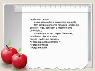 Lembre-se de que: * estão associadas a uma única interação * têm sempre a mesma natureza (ambas de contato), logo, possuem o mesmo nome (interação); * atuam sempre em corpos diferentes, entretanto, não se anulam. Forças usadas em cálculos: * Força da reação normal ( N) * Força de tração * Força de atrito 