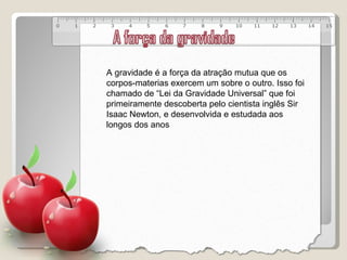A gravidade é a força da atração mutua que os corpos-materias exercem um sobre o outro. Isso foi chamado de “Lei da Gravidade Universal” que foi primeiramente descoberta pelo cientista inglês Sir Isaac Newton, e desenvolvida e estudada aos longos dos anos 