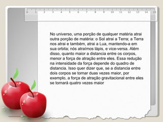 No universo, uma porção de qualquer matéria atrai outra porção de matéria: o Sol atrai a Terra; a Terra nos atrai e também, atrai a Lua, mantendo-a em sua orbita; nós atraímos lápis, e vice-versa. Além disso, quanto maior a distancia entre os corpos, menor a força de atração entre eles. Essa redução na intensidade da força depende do quadro de distancia. Isso quer dizer que, se a distancia entre dois corpos se tornar duas vezes maior, por exemplo, a força de atração gravitacional entre eles se tornará quatro vezes maior 