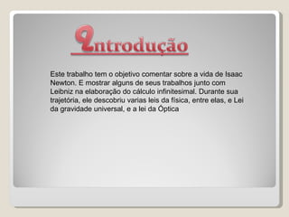 Este trabalho tem o objetivo comentar sobre a vida de Isaac Newton. E mostrar alguns de seus trabalhos junto com Leibniz na elaboração do cálculo infinitesimal. Durante sua trajetória, ele descobriu varias leis da física, entre elas, e Lei da gravidade universal, e a lei da Óptica 