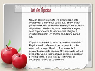 Newton construiu uma teoria simultaneamente corpuscular e mecânica para a luz. Embora seus primeiros experimentos o levassem para uma teoria corpuscular consistente, como veremos a seguir, seus experimentos de interferência obrigam a introduzir também um caráter ondulatório para a luz.  O quarto experimento entre os 10 mais da revista Physics World refere-se à decomposição da luz solar realizada por Newton. A experiência é extraordinariamente simples. Um prisma de vidro é suficiente. Como ilustra a figura ao lado, ao passar por um prisma, a luz solar, que é branca, se decompõe nas cores do arco-íris. 