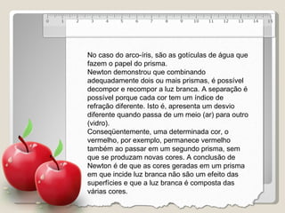 No caso do arco-íris, são as gotículas de água que fazem o papel do prisma. Newton demonstrou que combinando adequadamente dois ou mais prismas, é possível decompor e recompor a luz branca. A separação é possível porque cada cor tem um índice de refração diferente. Isto é, apresenta um desvio diferente quando passa de um meio (ar) para outro (vidro). Conseqüentemente, uma determinada cor, o vermelho, por exemplo, permanece vermelho também ao passar em um segundo prisma, sem que se produzam novas cores. A conclusão de Newton é de que as cores geradas em um prisma em que incide luz branca não são um efeito das superfícies e que a luz branca é composta das várias cores. 
