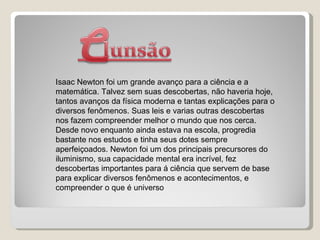 Isaac Newton foi um grande avanço para a ciência e a matemática. Talvez sem suas descobertas, não haveria hoje, tantos avanços da física moderna e tantas explicações para o diversos fenômenos. Suas leis e varias outras descobertas nos fazem compreender melhor o mundo que nos cerca. Desde novo enquanto ainda estava na escola, progredia bastante nos estudos e tinha seus dotes sempre aperfeiçoados. Newton foi um dos principais precursores do iluminismo, sua capacidade mental era incrível, fez descobertas importantes para á ciência que servem de base para explicar diversos fenômenos e acontecimentos, e compreender o que é universo 