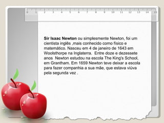 Sir Isaac Newton  ou simplesmente Newton, foi um cientista inglês ,mais conhecido como físico e matemático. Nasceu em 4 de janeiro de 1643 em Woolsthorpe na Inglaterra.  Entre doze e dezessete anos  Newton estudou na escola The King's School, em Grantham. Em 1659 Newton teve deixar a escola para fazer companhia a sua mãe, que estava viúva pela segunda vez .  