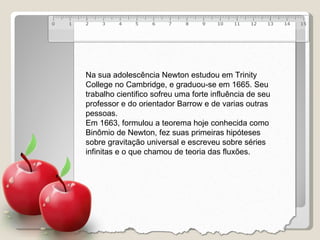 Na sua adolescência Newton estudou em Trinity College no Cambridge, e graduou-se em 1665. Seu trabalho cientifico sofreu uma forte influência de seu professor e do orientador Barrow e de varias outras pessoas. Em 1663, formulou a teorema hoje conhecida como Binômio de Newton, fez suas primeiras hipóteses sobre gravitação universal e escreveu sobre séries infinitas e o que chamou de teoria das fluxões. 