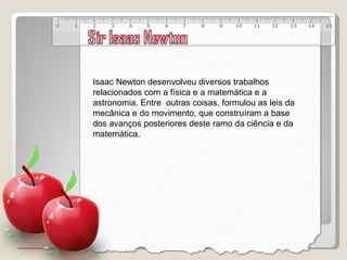 Isaac Newton desenvolveu diversos trabalhos relacionados com a física e a matemática e a astronomia. Entre  outras coisas, formulou as leis da mecânica e do movimento, que construíram a base dos avanços posteriores deste ramo da ciência e da matemática. 