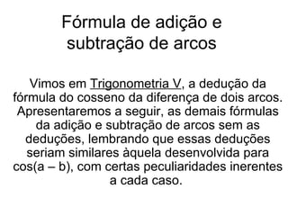 Fórmula de adição e subtração de arcos Vimos em  Trigonometria V , a dedução da fórmula do cosseno da diferença de dois arcos. Apresentaremos a seguir, as demais fórmulas da adição e subtração de arcos sem as deduções, lembrando que essas deduções seriam similares àquela desenvolvida para cos(a – b), com certas peculiaridades inerentes a cada caso.  