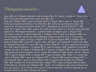 Triângulos isósceles   : Seja ABC um triângulo isósceles com os lados AB e AC iguais, e sejam as linhas retas  BD e CE produzidas numa linha resta com AB e AC. Digo que o ângulo ABC é igual ao ângulo ACB e o ângulo CBD é igual ao ângulo BCE. Tome-se um ponto arbitrário F na linha Rita BD. Corte-se da linha Rita maior AE  uma parte AG igual à linha Rita menor AF e  desenhem-se as linhas Rita FC e GB.  Como AF é igual a AG e AB é igual a AC então os dois lados FA e AC são iguais aos dois  lados GA e AB respectivamente, e compreendem um ângulo igual, o ângulo FAG.  Portanto a base FC é igual à base GB, o triângulo AFC é igual ao triângulo AGB e os  outros ângulos são iguais aos outros ângulos respectivamente, isto é, os que são  opostos a lados iguais, ou seja, o ângulo ACF é igual ao ângulo ABG e o ângulo AFC é  igual ao ângulo AGB. Como AF é igual a AG e AB igual a AC então BF é igual a CG. Mas  foi demonstrado que FC é igual GB, logo os dois lados BF e FC são iguais aos dois lados  CG e GB respectivamente, e o ângulo BFC é igual ao ângulo CGB, enquanto a base BC é comum aos dois. Portanto o triângulo BFC é igual ao triângulo CGB e os outros ângulos são iguais aos outros ângulos, isto é, os que são opostos a lados iguais. Assim, o ângulo FBC é igual ao ângulo GCB e o ângulo BCF é igual ao ângulo CBG. Como foi e mostrado que o triângulo ABG é igual ao triângulo ACF e o ângulo CBG é igual ao ângulo BCF, o  outro ângulo ABC é igual ao outro ângulo ACB, os quais estão na base do triângulo  ABC. Mas também foi demonstrado que o ângulo FBC é igual ao ângulo GCB os quais  estão debaixo da base do triângulo ABC. Assim,  em triângulos isósceles os ângulos da  as e são iguais e, se as linhas retas iguais forem produzidas, então os ângulos que se  formam debaixo da base também são iguais .  