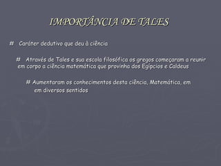 IMPORTÂNCIA DE TALES   #  Caráter dedutivo que deu à ciência #   Através de Tales e sua escola filosófica os gregos começaram a reunir em corpo a ciência matemática que provinha dos Egípcios e Caldeus # Aumentaram os conhecimentos desta ciência, Matemática, em  em diversos sentidos  