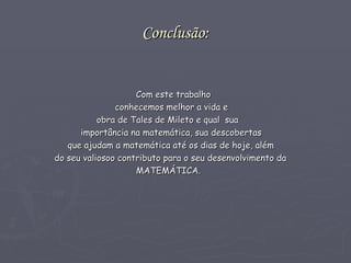 Conclusão: Com este trabalho  conhecemos melhor a vida e obra de Tales de Mileto e qual  sua  importância na matemática, sua descobertas  que ajudam a matemática até os dias de hoje, além  do seu valiosoo contributo para o seu desenvolvimento da  MATEMÁTICA.  
