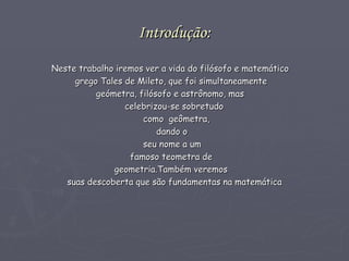 Introdução: Neste trabalho iremos ver a vida do filósofo e matemático  grego Tales de Mileto, que foi simultaneamente geómetra, filósofo e astrônomo, mas  celebrizou-se sobretudo  como  geômetra,  dando o  seu nome a um  famoso teometra de  geometria.Também veremos  suas descoberta que são fundamentas na matemática  