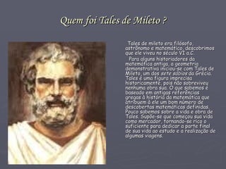 Quem foi Tales de Mileto ? Tales de mileto era filósofo, astrônomo e matemático, descobrimos que ele viveu no século VI a.C. Para alguns historiadores da matemática antiga, a geometria demonstrativa iniciou-se com Tales de Mileto, um dos  sete sábios  da Grécia.  Tales é uma figura imprecisa historicamente, pois não sobreviveu nenhuma obra sua. O que sabemos é baseado em antigas referências gregas à história da matemática que atribuem à ele um bom número de descobertas matemáticas definidas. Pouco sabemos sobre a vida e obra de Tales. Supõe-se que começou sua vida como mercador, tornando-se rico o suficiente para dedicar a parte final de sua vida ao estudo e a realização de algumas viagens.  