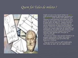 Quem foi Tales de mileto ? Supõe-se que viveu algum tempo no  Egito  onde provavelmente aprendeu geometria e na  Babilônia  onde entrou em contato com tabelas e instrumentos astronômicos. Faz parte do seu mito o fato de ter previsto o eclipse solar de 585 a.C., embora muitos historiadores da ciência duvidem que os meios existentes na época permitissem tal proeza. Tales foi o primeiro personagem conhecido a quem associam-se descobertas matemáticas. Acredita-se que obteve seus resultados mediante alguns raciocínios lógicos e não apenas por intuição ou experimentação . Através de Tales e sua escola filosófica os gregos começaram a reunir em corpo a ciência matemática que provinha dos Egípcios e Caldeus.  Tales de mileto morreu  asfixiado pela multidão ao sair de um espetáculo  . 