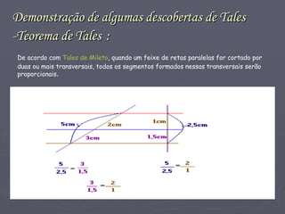 Demonstração de algumas descobertas de Tales -Teorema de Tales   : De acordo com  Tales de Mileto , quando um feixe de retas paralelas for cortado por duas ou mais transversais, todos os segmentos formados nessas transversais serão proporcionais . 