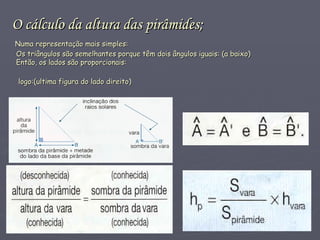 O cálculo da altura das pirâmides;   Numa representação mais simples:   Os triângulos são semelhantes porque têm dois ângulos iguais: (a baixo)   Então, os lados são proporcionais:   logo:(ultima figura do lado direito)   