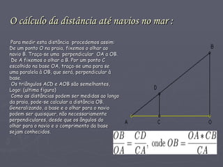O cálculo da distância até navios no mar : Para medir esta distância  procedemos assim:  De um ponto O na praia, fixemos o olhar ao  navio B. Traça-se uma  perpendicular  OA a OB.  De A fixemos o olhar a B. Por um ponto C escolhido na base OA, traça-se uma para se uma paralela à OB, que será, perpendicular à  base.  Os triângulos ACD e AOB são semelhantes, Logo: (ultima figura) Como as distâncias podem ser medidas ao longo  da praia, pode-se calcular a distância OB.  Generalizando, a base e o olhar para o navio  podem ser quaisquer, não necessariamente  perpendiculares, desde que os ângulos do  olhar para o navio e o comprimento da base  sejam conhecidos.    