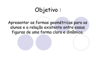 Objetivo : Apresentar as formas geométricas para os alunos e a relação existente entre essas figuras de uma forma clara e dinâmica.
