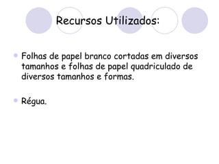 Recursos Utilizados: Folhas de papel branco cortadas em diversos tamanhos e folhas de papel quadriculado de diversos tamanhos e formas. Régua.