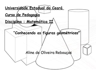 Universidade Estadual do Ceará  Curso de Pedagogia Disciplina : Matemática II “ Conhecendo as figuras geométricas” Aline de Oliveira Rebouças 