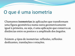 O que é uma isometria
Chamamos isometrias às aplicações que transformam
uma figura geométrica numa outra geometricamente
igual à primeira, ou seja, é uma aplicação que conserva as
distâncias entre os pontos e a amplitude dos ângulos.
Existem 4 tipos de isometrias: reflexões, reflexões
deslizantes, translações e rotações.
 