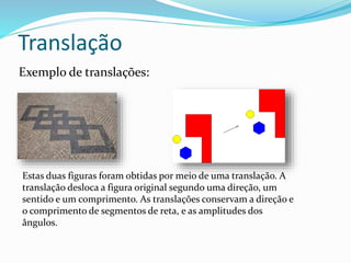 Translação
Exemplo de translações:
Estas duas figuras foram obtidas por meio de uma translação. A
translação desloca a figura original segundo uma direção, um
sentido e um comprimento. As translações conservam a direção e
o comprimento de segmentos de reta, e as amplitudes dos
ângulos.
 