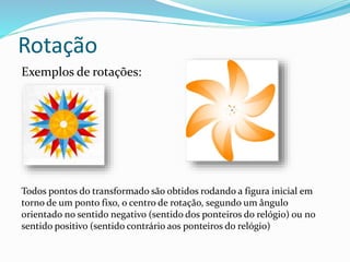 Rotação
Exemplos de rotações:
Todos pontos do transformado são obtidos rodando a figura inicial em
torno de um ponto fixo, o centro de rotação, segundo um ângulo
orientado no sentido negativo (sentido dos ponteiros do relógio) ou no
sentido positivo (sentido contrário aos ponteiros do relógio)
 