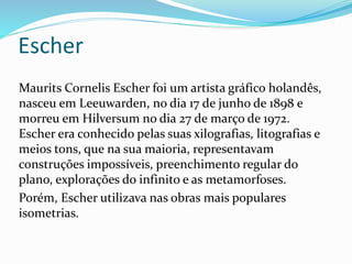 Maurits Cornelis Escher foi um artista gráfico holandês,
nasceu em Leeuwarden, no dia 17 de junho de 1898 e
morreu em Hilversum no dia 27 de março de 1972.
Escher era conhecido pelas suas xilografias, litografias e
meios tons, que na sua maioria, representavam
construções impossíveis, preenchimento regular do
plano, explorações do infinito e as metamorfoses.
Porém, Escher utilizava nas obras mais populares
isometrias.
Escher
 