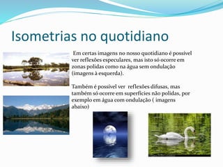 Isometrias no quotidiano
Em certas imagens no nosso quotidiano é possível
ver reflexões especulares, mas isto só ocorre em
zonas polidas como na água sem ondulação
(imagens à esquerda).
Também é possível ver reflexões difusas, mas
também só ocorre em superfícies não polidas, por
exemplo em água com ondulação ( imagens
abaixo)
 