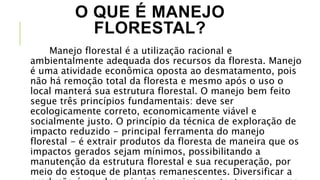 O QUE É MANEJO
FLORESTAL?
Manejo florestal é a utilização racional e
ambientalmente adequada dos recursos da floresta. Manejo
é uma atividade econômica oposta ao desmatamento, pois
não há remoção total da floresta e mesmo após o uso o
local manterá sua estrutura florestal. O manejo bem feito
segue três princípios fundamentais: deve ser
ecologicamente correto, economicamente viável e
socialmente justo. O princípio da técnica de exploração de
impacto reduzido - principal ferramenta do manejo
florestal - é extrair produtos da floresta de maneira que os
impactos gerados sejam mínimos, possibilitando a
manutenção da estrutura florestal e sua recuperação, por
meio do estoque de plantas remanescentes. Diversificar a
 