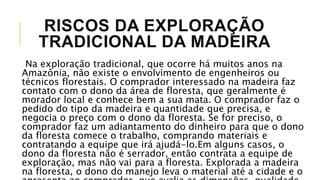 RISCOS DA EXPLORAÇÃO
TRADICIONAL DA MADEIRA
Na exploração tradicional, que ocorre há muitos anos na
Amazônia, não existe o envolvimento de engenheiros ou
técnicos florestais. O comprador interessado na madeira faz
contato com o dono da área de floresta, que geralmente é
morador local e conhece bem a sua mata. O comprador faz o
pedido do tipo da madeira e quantidade que precisa, e
negocia o preço com o dono da floresta. Se for preciso, o
comprador faz um adiantamento do dinheiro para que o dono
da floresta comece o trabalho, comprando materiais e
contratando a equipe que irá ajudá-lo.Em alguns casos, o
dono da floresta não é serrador, então contrata a equipe de
exploração, mas não vai para a floresta. Explorada a madeira
na floresta, o dono do manejo leva o material até a cidade e o
 