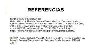 REFERENCIAS
REFERENCIAL BIBLIOGRÁFICO
Guia prático do Manejo Florestal Sustentável em Pequena Escala. /
Carlos Gabriel Koury; André Luiz Menezes Vianna. – Manaus: IDESAM,
2014. http://www.mma.gov.br/florestas/manejo-florestal-
sustent%C3%A1vel Acessado em 02/11/2015 – 14:25hrs.
http://www.arvoresbrasil.com.br/?pg=arvore_porque_plantar
KOURY, Carlos Gabriel; VIANNA, André Luiz Menezes. Guia prático do
Manejo Florestal Sustentável em Pequena Escala. Manaus: IDESAM,
2014.
 