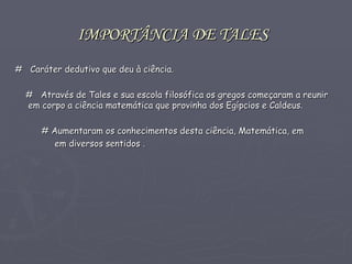 IMPORTÂNCIA DE TALES   #  Caráter dedutivo que deu à ciência. #   Através de Tales e sua escola filosófica os gregos começaram a reunir em corpo a ciência matemática que provinha dos Egípcios e Caldeus. # Aumentaram os conhecimentos desta ciência, Matemática, em  em diversos sentidos .  