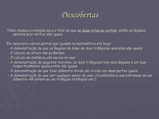 Descobertas Tales chamou a atenção para o fato de que   se   duas retas se cortam ,  então os   ângulos opostos pelo vértice são iguais . Ele descobriu vários pontos que ajudam na matemática até hoje: - A demonstração de que os ângulos da base de dois triângulos isósceles são iguais; - O cálculo da altura das pirâmides; - O cálculo da distância até navios no mar; - A demonstração do seguinte teorema: se dois triângulos tem dois ângulos e um lado respectivamente iguais,então são iguais; - A demonstração de que todo diâmetro divide um círculo em duas partes iguais; - A demonstração de que unir qualquer ponto de uma circunferência aos extremos de um diâmetro AB obtém-se um triângulo retângulo em C. 