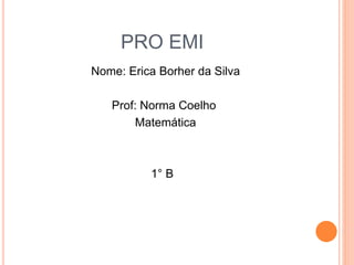 PRO EMI
Nome: Erica Borher da Silva
Prof: Norma Coelho
Matemática
1° B
 
