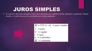 JUROS SIMPLES
 O calculo de juros simples é feito em relação ao capital inicial, período a período. Desse
modo, o valor do juro é constante em cada período.
 
