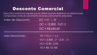 Desconto Comercial
Desconto comercial é aquele que se obtém quando saldamos um determinado
compromisso antes do vencimento do prazo previamente estipulado.
Valor do Desconto: DC = N . i . N
DC = 12,800 . 0.01.5
DC = R$:640,00
=============================================================
Valor Descontado: VC = N.(1- i . n )
VC= 12.800 . (1 – 0.01 . 5 )
VC= 12,00 . 0.95
VC= R$: 12,160
 