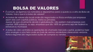 BOLSA DE VALORES
 É comum, ao ligarmos nos noticiários e depararmos sobre a queda ou a alta da Bolsa de
Valores, mas o que é a bolsa de valores?
 As bolsas de valores são locais onde são negociados os títulos emitidos por empresas
sejam elas com capitais públicos, mistos ou privados. 
Apesar de que atualmente devido à globalização, não existem mais empresas com
capitais 100% públicos, ou seja, empresas que são 100% do governo seja ele federal ou
estadual ou municipal.
 A bolsa de valor centraliza as operações do chamado mercado capital, podemos fazer
uma analogia a uma feira onde ao invés de vermos vendedores oferecendo verduras,
frutas e legumes são negociados ações de compras ou vendas. 
 