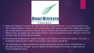  Bolsa de Valores é o nome do lugar onde são negociadas as ações das empresas que
têm capital aberto. Empresas de capital aberto são aquelas que têm ações que podem
ser compradas por qualquer pessoa. Mas a maioria das empresas tem capital fechado.
Nesse caso, as ações não são negociadas e você só pode ficar sócio delas se entrar em
acordo com os sócios das empresas.
 Diariamente as Bolsas de Valores divulgam as compras e vendas de ações. Com isso, o
investidor sabe quanto valem suas ações, caso queira vendê-las.
 Já a Bovespa é a sigla de Bolsa de Valores do Estado de São Paulo. Atualmente, a
Bovespa se juntou a BM&F, que é a Bolsa de Mercadorias e Futuros, e agora ela se
chama BM&F Bovespa.
 